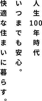人生100年時代 いつまでも安心。 快適な住まいに暮らす。