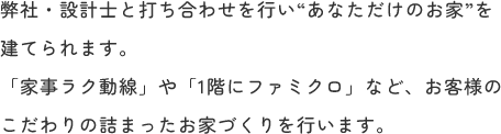 弊社・設計士と打ち合わせを行い“あなただけのお家”を建てられます。「家事ラク動線」や「1階にファミクロ」など、お客様のこだわりの詰まったお家づくりを行います。