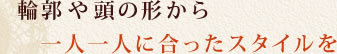 輪郭や頭の形から一人一人に合ったスタイルを