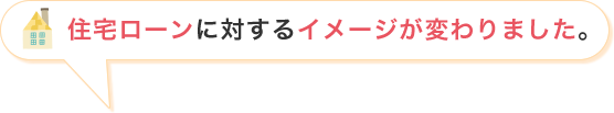 住宅ローンに対するイメージが変わりました